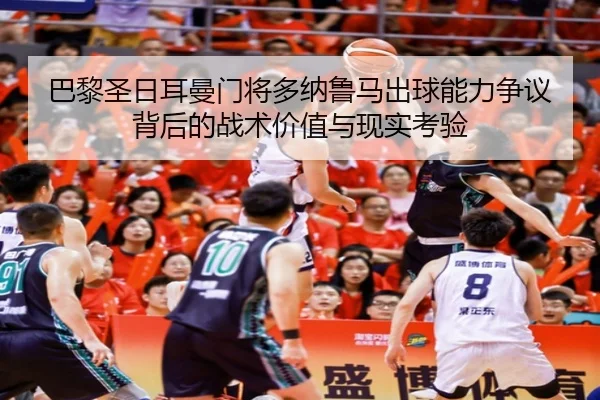 巴黎圣日耳曼门将多纳鲁马出球能力争议背后的战术价值与现实考验