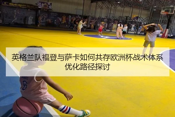 英格兰队福登与萨卡如何共存欧洲杯战术体系优化路径探讨