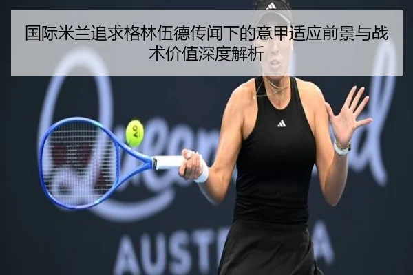 国际米兰追求格林伍德传闻下的意甲适应前景与战术价值深度解析