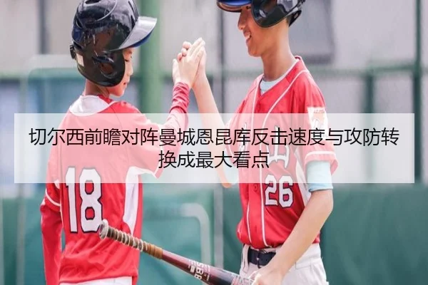 切尔西前瞻对阵曼城恩昆库反击速度与攻防转换成最大看点