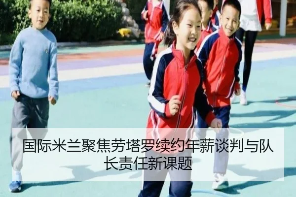 国际米兰聚焦劳塔罗续约年薪谈判与队长责任新课题