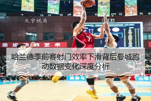 哈兰德季前赛射门效率下滑背后曼城跑动数据变化深度分析
