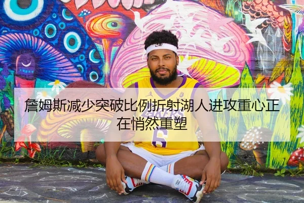 詹姆斯减少突破比例折射湖人进攻重心正在悄然重塑