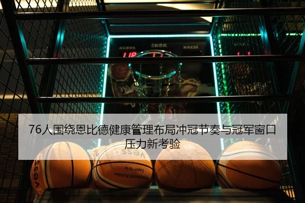 76人围绕恩比德健康管理布局冲冠节奏与冠军窗口压力新考验